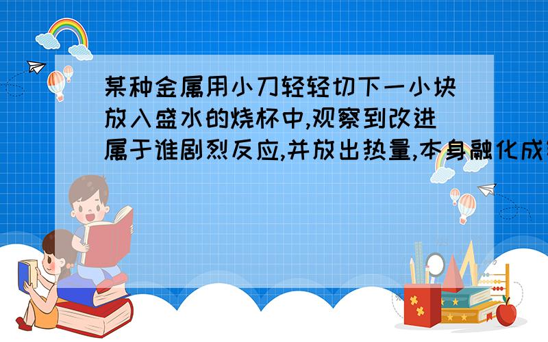 某种金属用小刀轻轻切下一小块放入盛水的烧杯中,观察到改进属于谁剧烈反应,并放出热量,本身融化成银白色的小圆球,伏在水面上