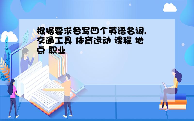 根据要求各写四个英语名词. 交通工具 体育运动 课程 地点 职业