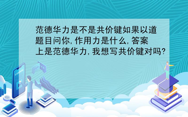 范德华力是不是共价键如果以道题目问你,作用力是什么,答案上是范德华力,我想写共价键对吗?