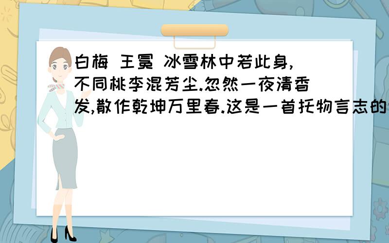 白梅 王冕 冰雪林中若此身,不同桃李混芳尘.忽然一夜清香发,散作乾坤万里春.这是一首托物言志的诗,