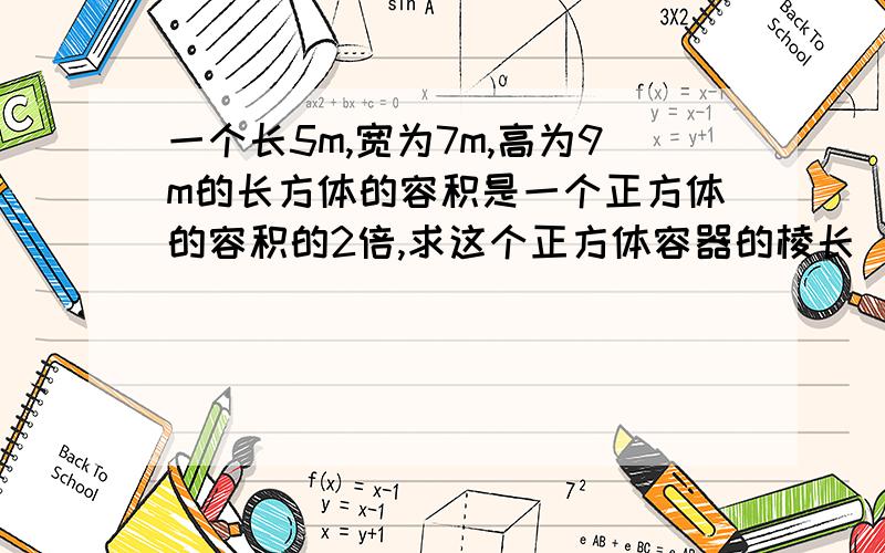 一个长5m,宽为7m,高为9m的长方体的容积是一个正方体的容积的2倍,求这个正方体容器的棱长（精确0.01）