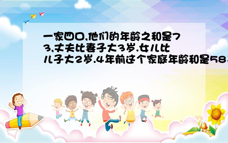 一家四口,他们的年龄之和是73,丈夫比妻子大3岁.女儿比儿子大2岁.4年前这个家庭年龄和是58岁问四人各多少岁?（一定要