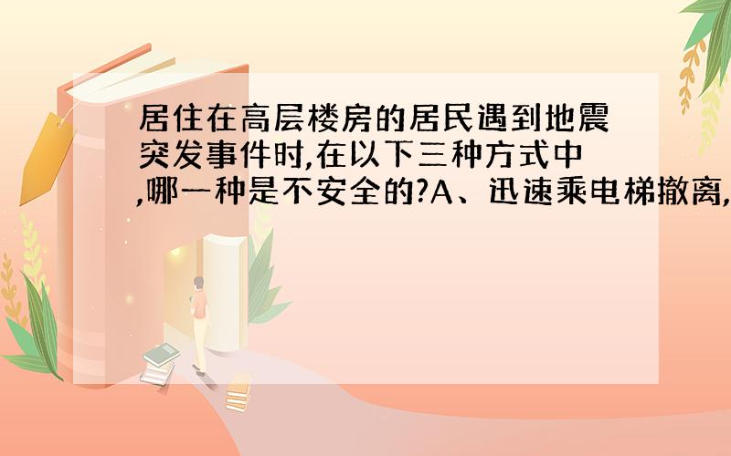 居住在高层楼房的居民遇到地震突发事件时,在以下三种方式中,哪一种是不安全的?A、迅速乘电梯撤离,B、先迅速躲进小开间房间