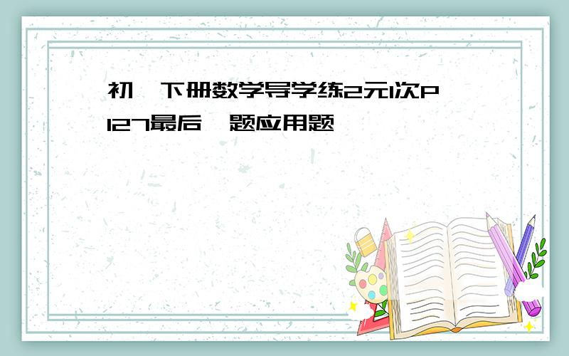 初一下册数学导学练2元1次P127最后一题应用题