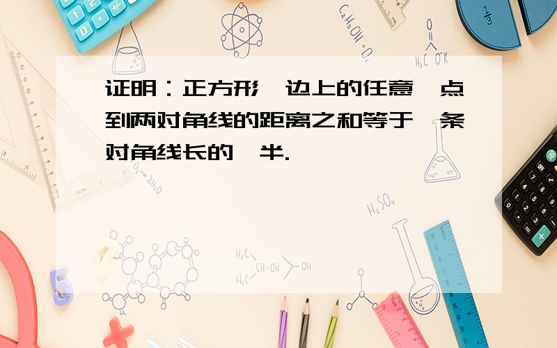 证明：正方形一边上的任意一点到两对角线的距离之和等于一条对角线长的一半.