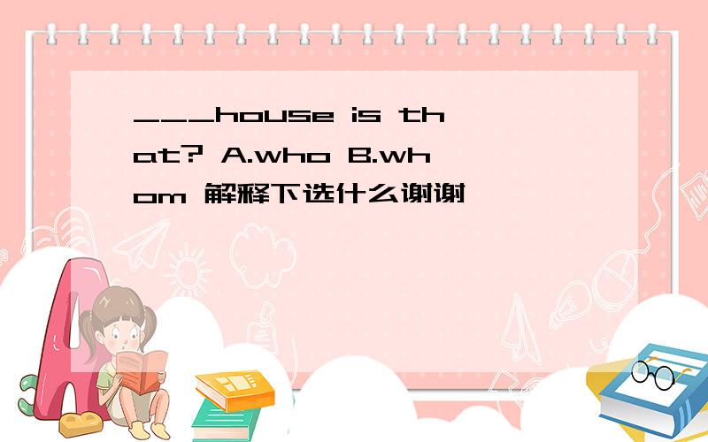 ___house is that? A.who B.whom 解释下选什么谢谢