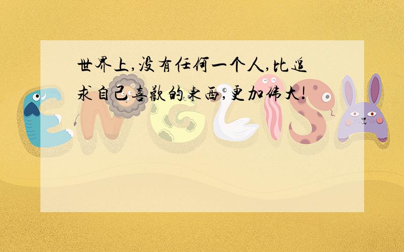 世界上,没有任何一个人,比追求自己喜欢的东西,更加伟大!