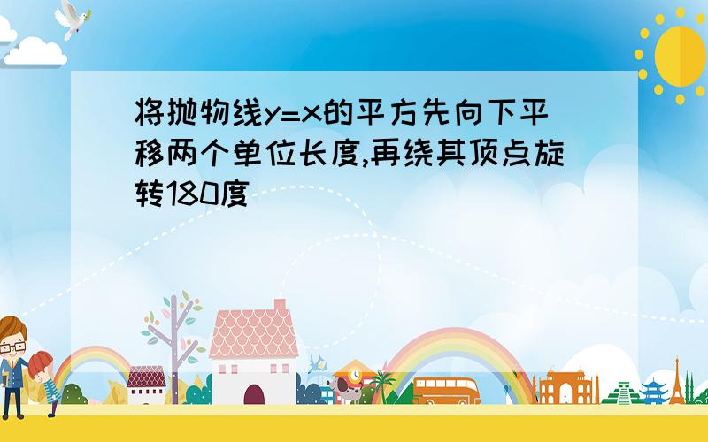 将抛物线y=x的平方先向下平移两个单位长度,再绕其顶点旋转180度