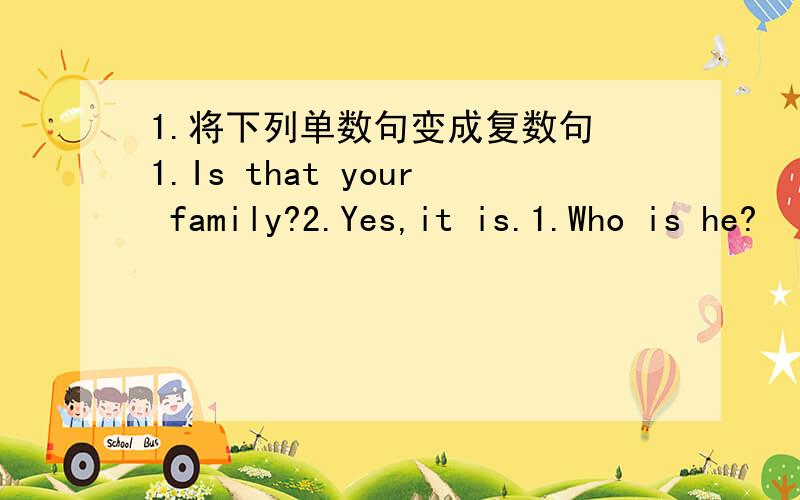 1.将下列单数句变成复数句 1.Is that your family?2.Yes,it is.1.Who is he?