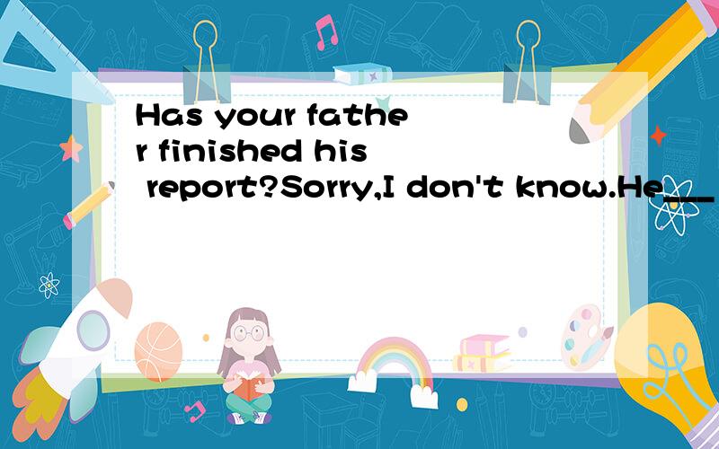 Has your father finished his report?Sorry,I don't know.He___