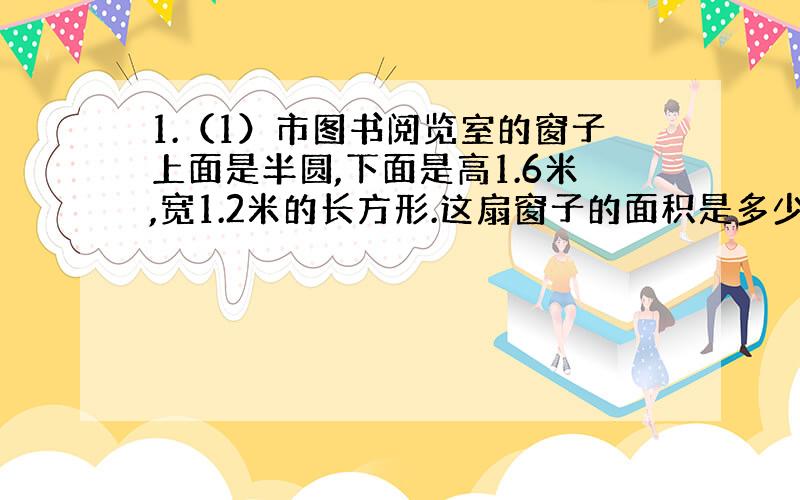 1.（1）市图书阅览室的窗子上面是半圆,下面是高1.6米,宽1.2米的长方形.这扇窗子的面积是多少?（得数保留2位小数）