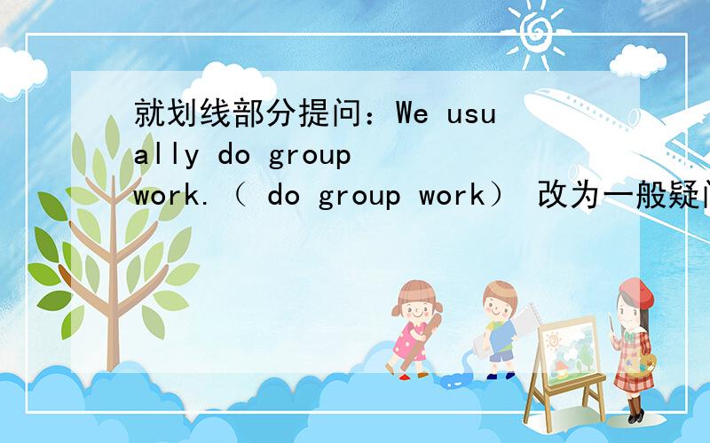 就划线部分提问：We usually do group work.（ do group work） 改为一般疑问句：I