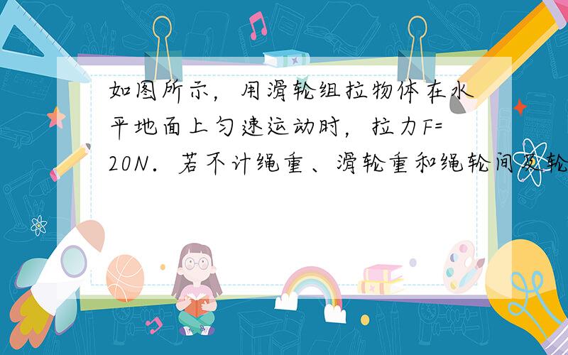 如图所示，用滑轮组拉物体在水平地面上匀速运动时，拉力F=20N．若不计绳重、滑轮重和绳轮间及轮、轴间摩擦，物体所受摩擦力