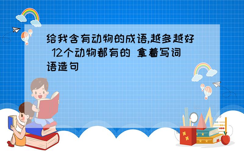 给我含有动物的成语,越多越好 12个动物都有的 拿着写词语造句