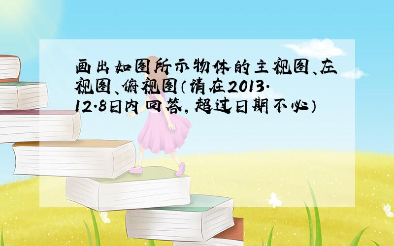 画出如图所示物体的主视图、左视图、俯视图（请在2013.12.8日内回答,超过日期不必）