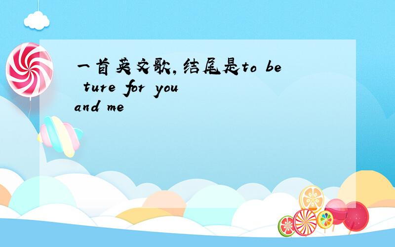 一首英文歌,结尾是to be ture for you and me