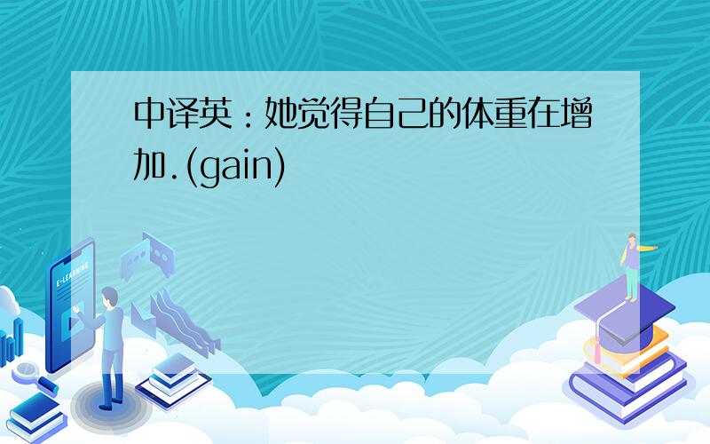 中译英：她觉得自己的体重在增加.(gain)