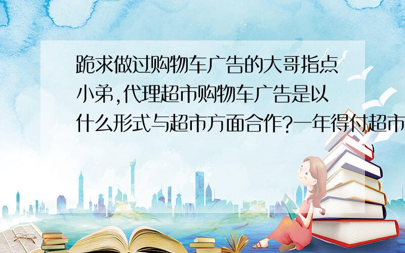 跪求做过购物车广告的大哥指点小弟,代理超市购物车广告是以什么形式与超市方面合作?一年得付超市多少代理费?弱国是分成的话,