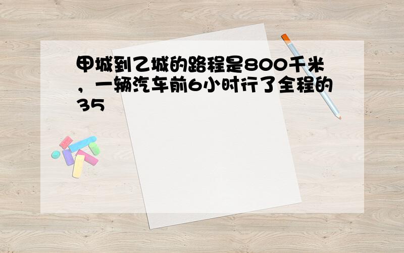 甲城到乙城的路程是800千米，一辆汽车前6小时行了全程的35