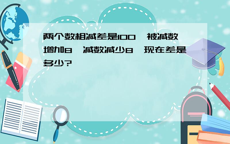 两个数相减差是100,被减数增加8,减数减少8,现在差是多少?