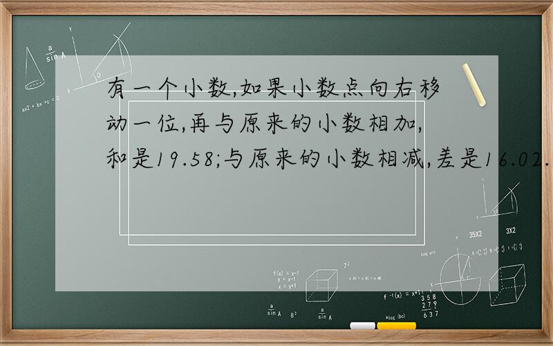 有一个小数,如果小数点向右移动一位,再与原来的小数相加,和是19.58;与原来的小数相减,差是16.02.这个小数