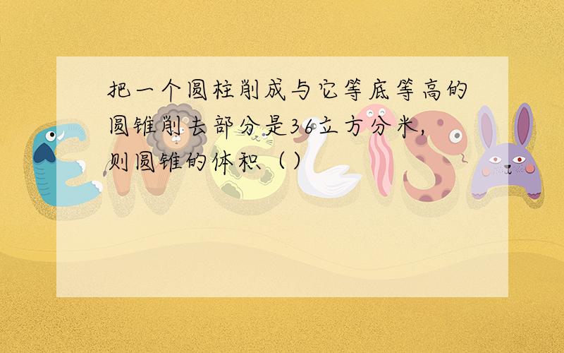 把一个圆柱削成与它等底等高的圆锥削去部分是36立方分米,则圆锥的体积（）