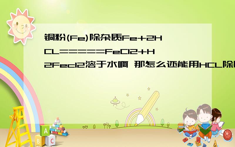 铜粉(Fe)除杂质Fe+2HCL=====FeCl2+H2Fecl2溶于水啊 那怎么还能用HCL除呢?到底什么时候除杂质