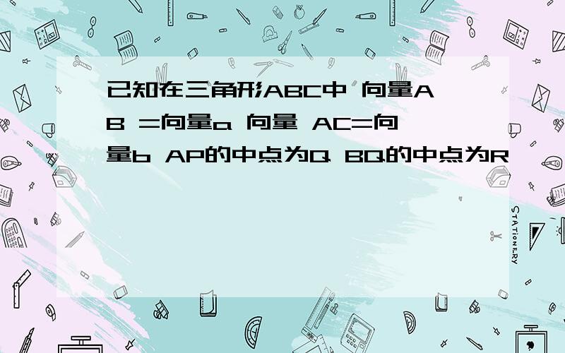 已知在三角形ABC中 向量AB =向量a 向量 AC=向量b AP的中点为Q BQ的中点为R