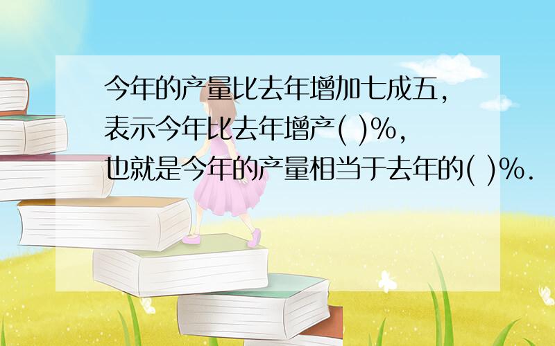 今年的产量比去年增加七成五,表示今年比去年增产( )%,也就是今年的产量相当于去年的( )%.