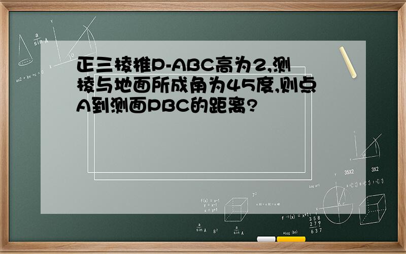 正三棱椎P-ABC高为2,测棱与地面所成角为45度,则点A到测面PBC的距离?