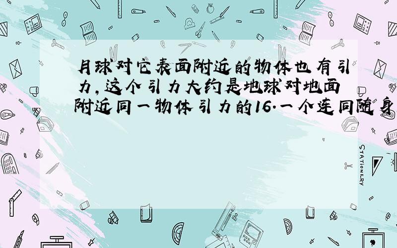 月球对它表面附近的物体也有引力，这个引力大约是地球对地面附近同一物体引力的16.一个连同随身装备共120kg的宇航员，在