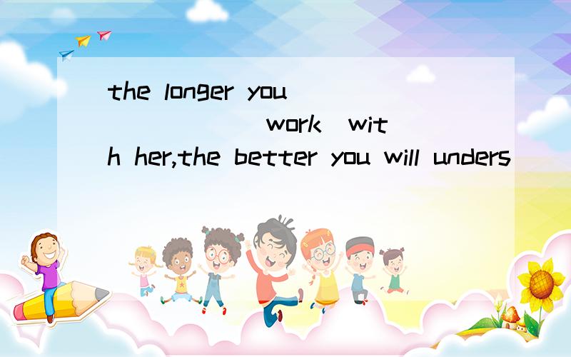 the longer you_____（work）with her,the better you will unders