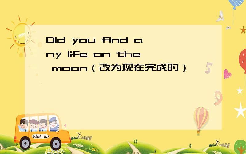 Did you find any life on the moon（改为现在完成时）