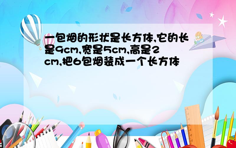 一包烟的形状是长方体,它的长是9cm,宽是5cm,高是2cm,把6包烟装成一个长方体