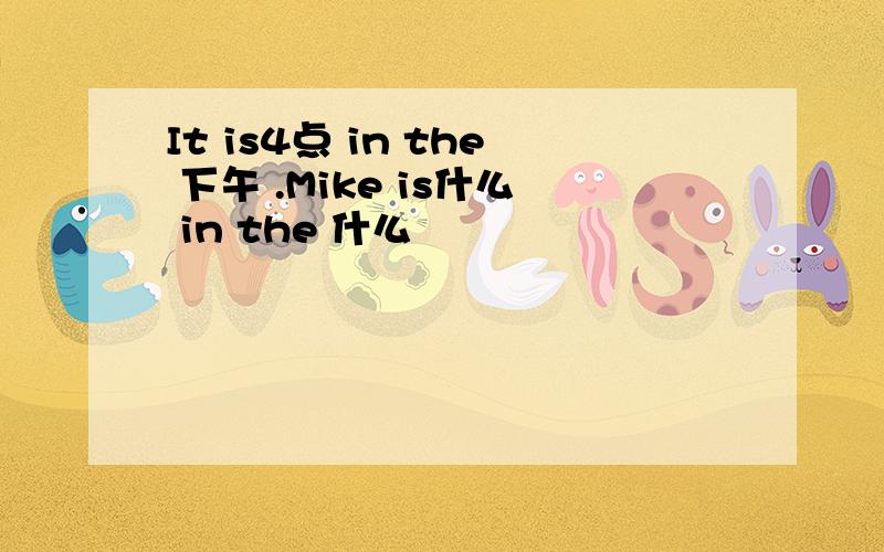 It is4点 in the 下午 .Mike is什么 in the 什么