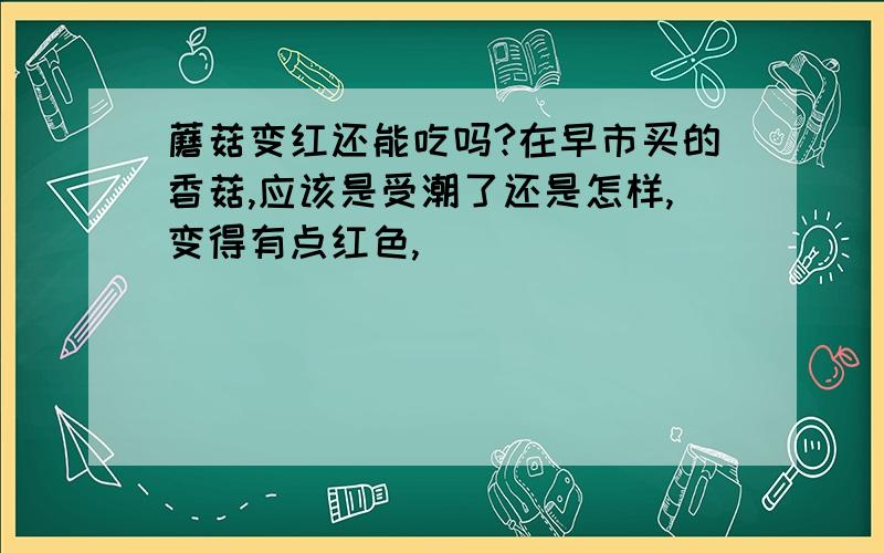 蘑菇变红还能吃吗?在早市买的香菇,应该是受潮了还是怎样,变得有点红色,