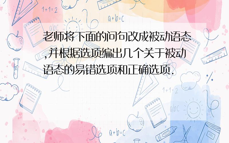 老师将下面的问句改成被动语态,并根据选项编出几个关于被动语态的易错选项和正确选项.