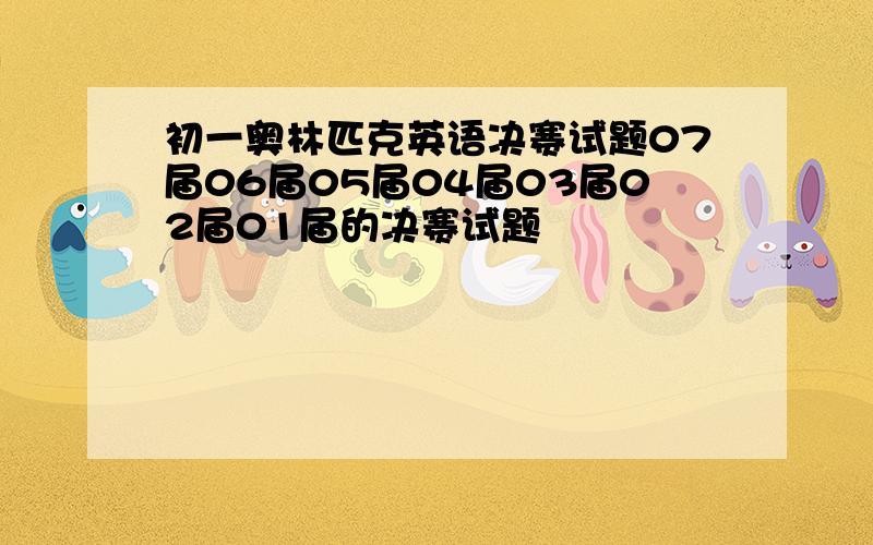 初一奥林匹克英语决赛试题07届06届05届04届03届02届01届的决赛试题