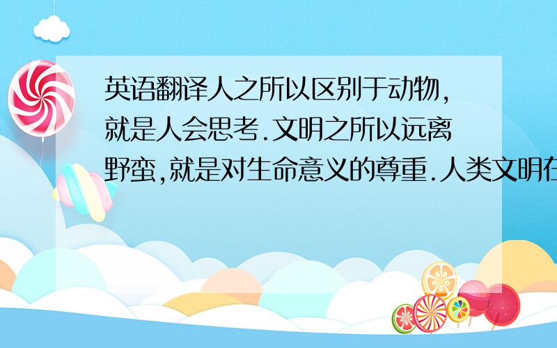 英语翻译人之所以区别于动物,就是人会思考.文明之所以远离野蛮,就是对生命意义的尊重.人类文明在野蛮与无知中挣扎了很久,但