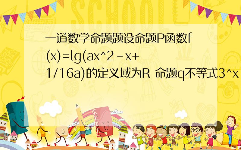 一道数学命题题设命题P函数f(x)=lg(ax^2-x+1/16a)的定义域为R 命题q不等式3^x-9^x少了一句且“