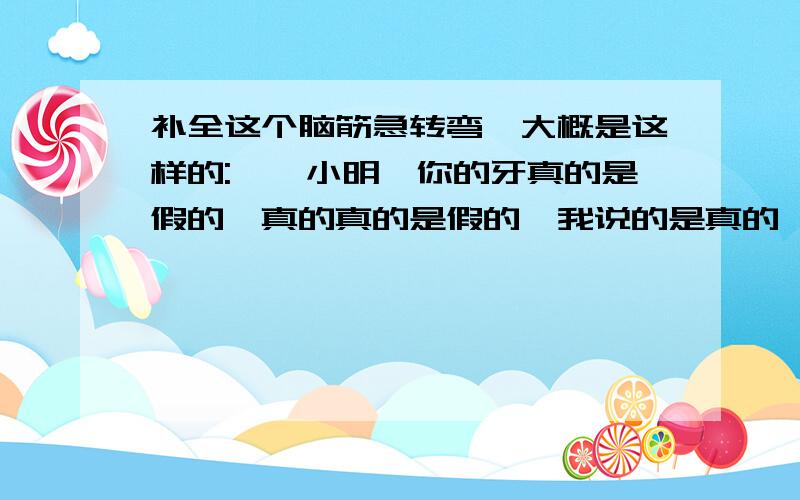 补全这个脑筋急转弯,大概是这样的:''小明,你的牙真的是假的,真的真的是假的,我说的是真的……请问小明...