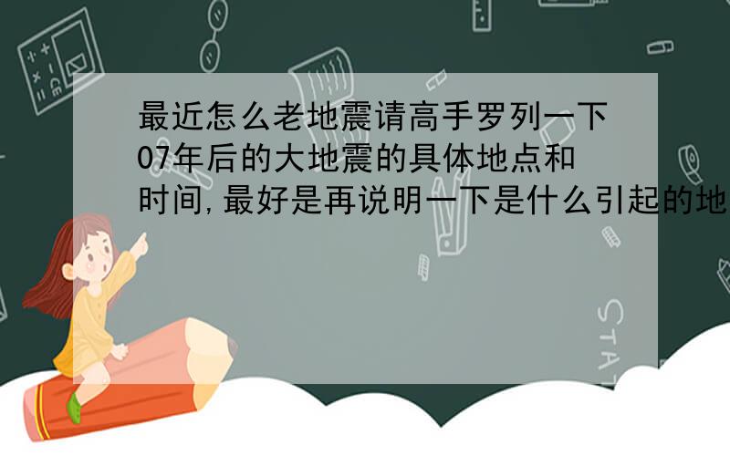 最近怎么老地震请高手罗列一下07年后的大地震的具体地点和时间,最好是再说明一下是什么引起的地震~