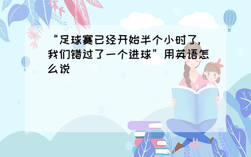 “足球赛已经开始半个小时了,我们错过了一个进球”用英语怎么说