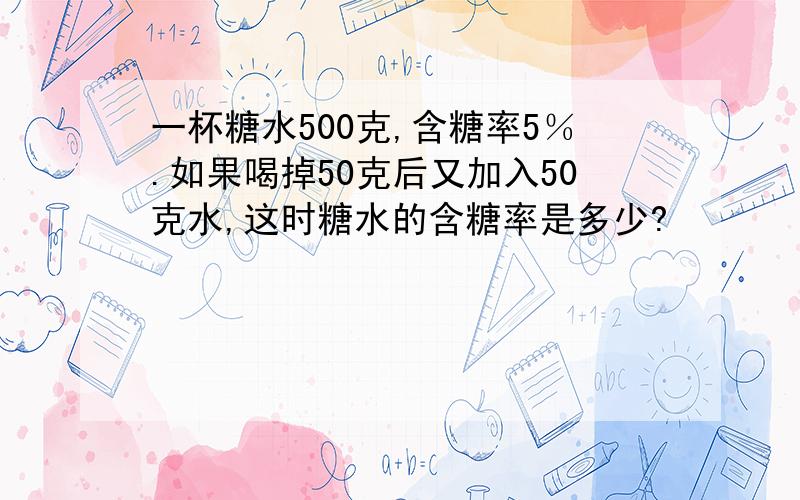 一杯糖水500克,含糖率5％.如果喝掉50克后又加入50克水,这时糖水的含糖率是多少?