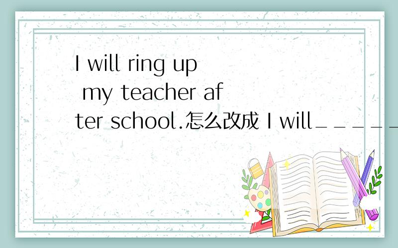 I will ring up my teacher after school.怎么改成 I will______my t