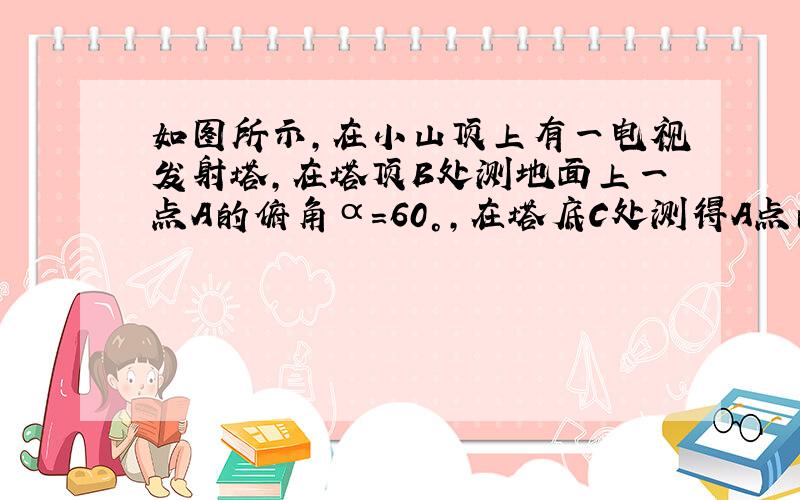 如图所示，在小山顶上有一电视发射塔，在塔顶B处测地面上一点A的俯角α=60°，在塔底C处测得A点的俯角β=45°，已知塔