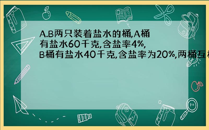 A.B两只装着盐水的桶,A桶有盐水60千克,含盐率4%,B桶有盐水40千克,含盐率为20%,两桶互相交换多少千克才能使两