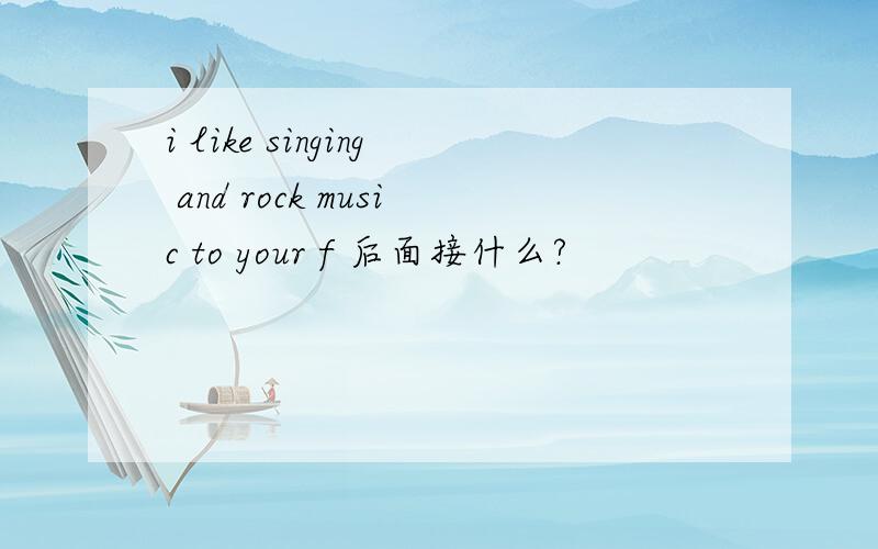 i like singing and rock music to your f 后面接什么?