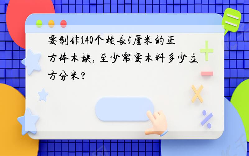 要制作140个棱长5厘米的正方体木块，至少需要木料多少立方分米？