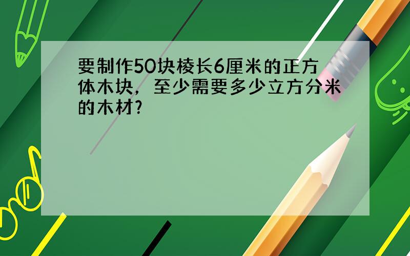 要制作50块棱长6厘米的正方体木块，至少需要多少立方分米的木材？